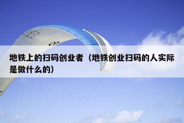 地铁上的扫码创业者（地铁创业扫码的人实际是做什么的）