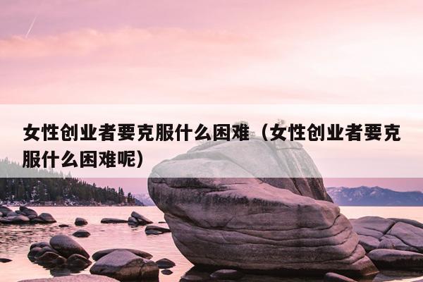 女性创业者要克服什么困难(女性创业者要克服什么困难呢) 女性创业者要克服什么困难(女性创业者要克服什么困难呢)