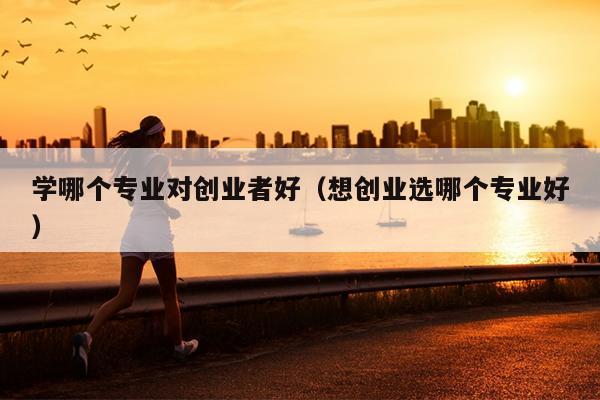 学哪个专业对创业者好(想创业选哪个专业好) 学哪个专业对创业者好(想创业选哪个专业好)