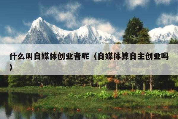 什么叫自媒体创业者呢(自媒体算自主创业吗) 什么叫自媒体创业者呢(自媒体算自主创业吗)