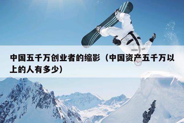 中国五千万创业者的缩影（中国资产五千万以上的人有多少）