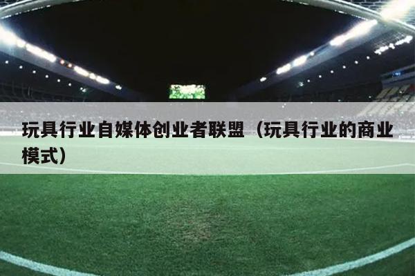 玩具行业自媒体创业者联盟（玩具行业的商业模式）