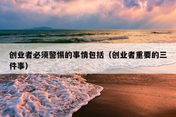 创业者必须警惕的事情包括(创业者重要的三件事) 创业者必须警惕的事情包括(创业者重要的三件事)