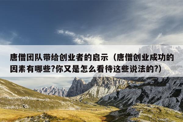 唐僧团队带给创业者的启示(唐僧创业成功的因素有哪些?你又是怎么看待这些说法的?) 唐僧团队带给创业者的启示(唐僧创业成功的因素有哪些?你又是怎么看待这些说法的?)