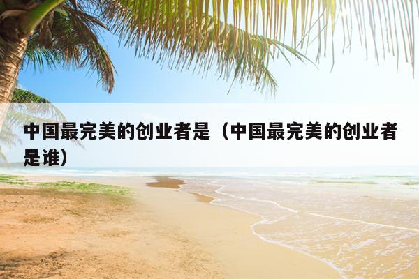 中国最完美的创业者是(中国最完美的创业者是谁) 中国最完美的创业者是(中国最完美的创业者是谁)