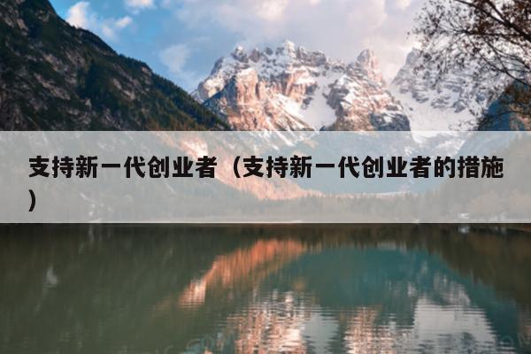 支持新一代创业者(支持新一代创业者的措施) 支持新一代创业者(支持新一代创业者的措施)
