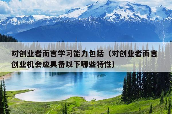 对创业者而言学习能力包括(对创业者而言 创业机会应具备以下哪些特性) 对创业者而言学习能力包括(对创业者而言 创业机会应具备以下哪些特性)