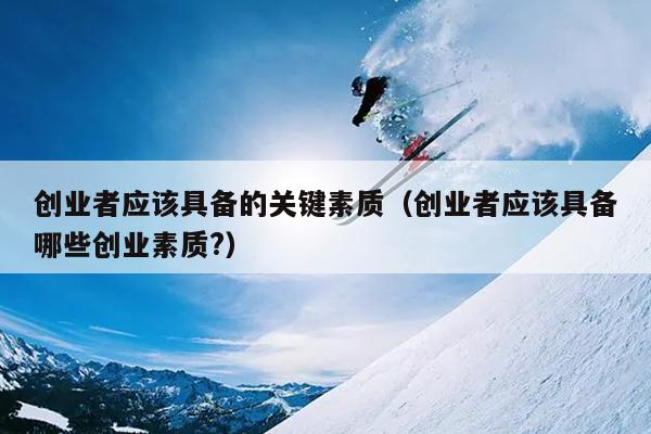 创业者应该具备的关键素质(创业者应该具备哪些创业素质?) 创业者应该具备的关键素质(创业者应该具备哪些创业素质?)