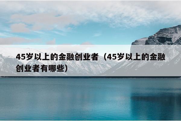 45岁以上的金融创业者(45岁以上的金融创业者有哪些) 45岁以上的金融创业者(45岁以上的金融创业者有哪些)