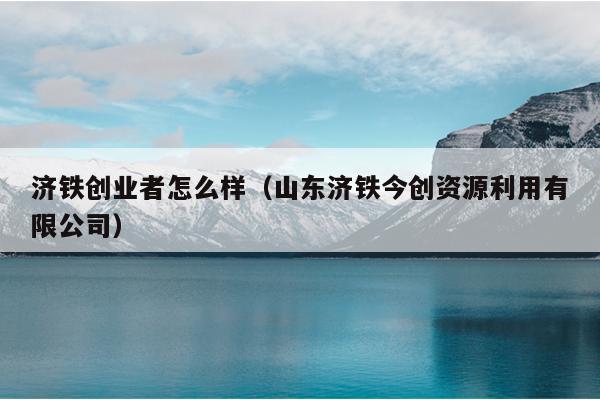济铁创业者怎么样(山东济铁今创资源利用有限公司) 济铁创业者怎么样(山东济铁今创资源利用有限公司)