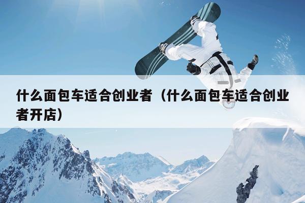 什么面包车适合创业者(什么面包车适合创业者开店) 什么面包车适合创业者(什么面包车适合创业者开店)