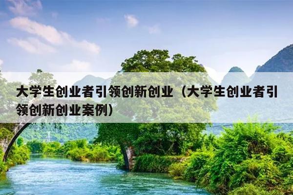 大学生创业者引领创新创业(大学生创业者引领创新创业案例) 大学生创业者引领创新创业(大学生创业者引领创新创业案例)