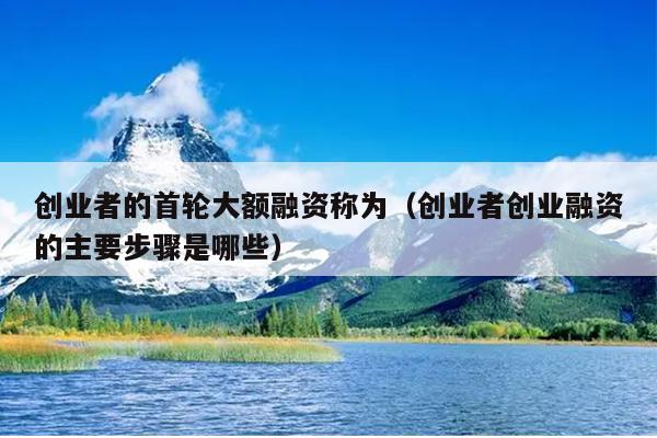 创业者的首轮大额融资称为(创业者创业融资的主要步骤是哪些) 创业者的首轮大额融资称为(创业者创业融资的主要步骤是哪些)