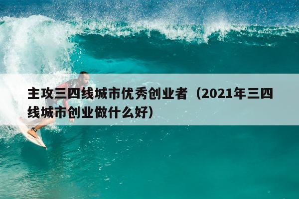 主攻三四线城市优秀创业者(2021年三四线城市创业做什么好) 主攻三四线城市优秀创业者(2021年三四线城市创业做什么好)