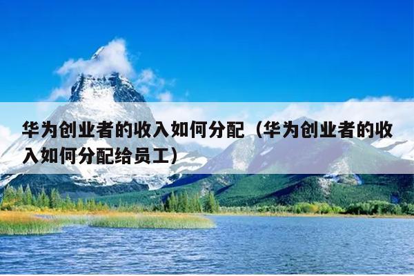 华为创业者的收入如何分配(华为创业者的收入如何分配给员工) 华为创业者的收入如何分配(华为创业者的收入如何分配给员工)