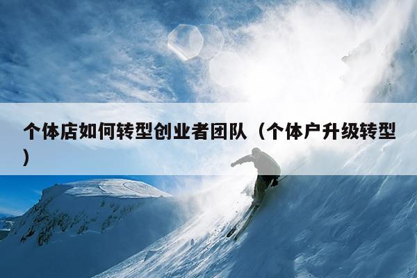 个体店如何转型创业者团队（个体户升级转型）