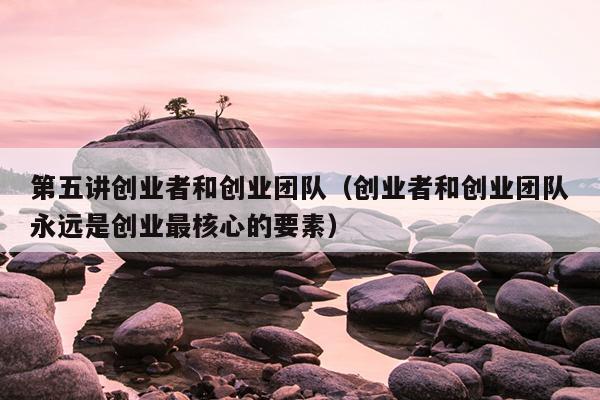 第五讲创业者和创业团队(创业者和创业团队永远是创业最核心的要素) 第五讲创业者和创业团队(创业者和创业团队永远是创业最核心的要素)