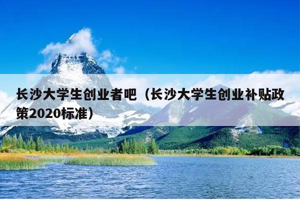 长沙大学生创业者吧（长沙大学生创业补贴政策2020标准）