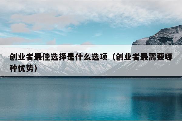 创业者最佳选择是什么选项(创业者最需要哪种优势) 创业者最佳选择是什么选项(创业者最需要哪种优势)