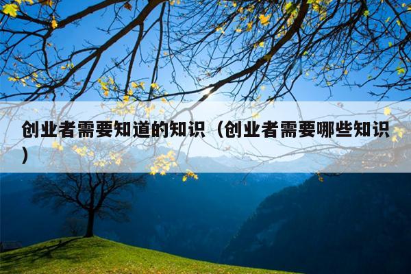 创业者需要知道的知识(创业者需要哪些知识) 创业者需要知道的知识(创业者需要哪些知识)