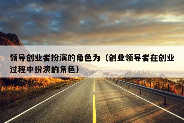 领导创业者扮演的角色为(创业领导者在创业过程中扮演的角色) 领导创业者扮演的角色为(创业领导者在创业过程中扮演的角色)