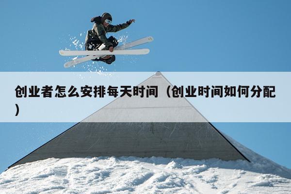 创业者怎么安排每天时间(创业时间如何分配) 创业者怎么安排每天时间(创业时间如何分配)