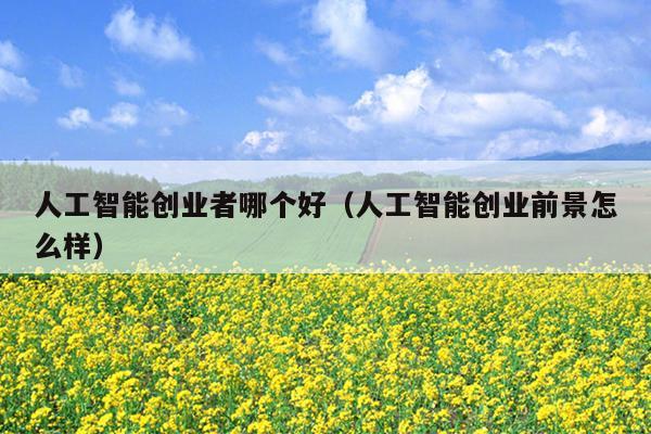 人工智能创业者哪个好(人工智能创业前景怎么样) 人工智能创业者哪个好(人工智能创业前景怎么样)