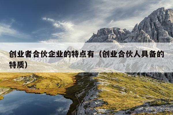 创业者合伙企业的特点有(创业合伙人具备的特质) 创业者合伙企业的特点有(创业合伙人具备的特质)