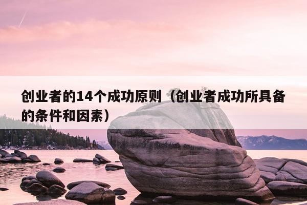 创业者的14个成功原则(创业者成功所具备的条件和因素) 创业者的14个成功原则(创业者成功所具备的条件和因素)