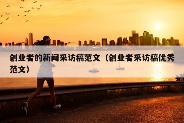 创业者的新闻采访稿范文(创业者采访稿优秀范文) 创业者的新闻采访稿范文(创业者采访稿优秀范文)
