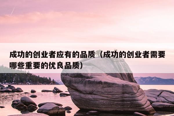 成功的创业者应有的品质(成功的创业者需要哪些重要的优良品质) 成功的创业者应有的品质(成功的创业者需要哪些重要的优良品质)