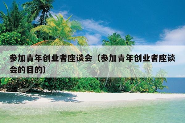 参加青年创业者座谈会(参加青年创业者座谈会的目的) 参加青年创业者座谈会(参加青年创业者座谈会的目的)