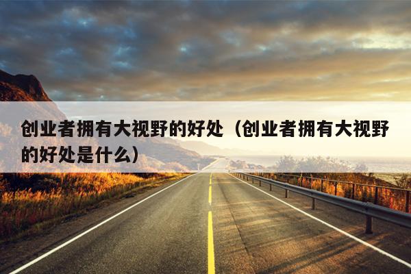 创业者拥有大视野的好处(创业者拥有大视野的好处是什么) 创业者拥有大视野的好处(创业者拥有大视野的好处是什么)