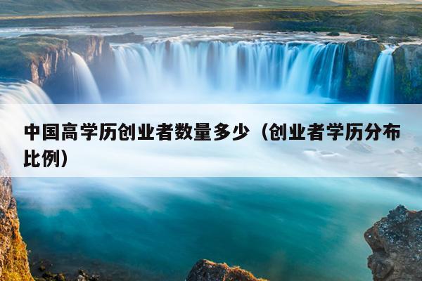 中国高学历创业者数量多少(创业者学历分布比例) 中国高学历创业者数量多少(创业者学历分布比例)