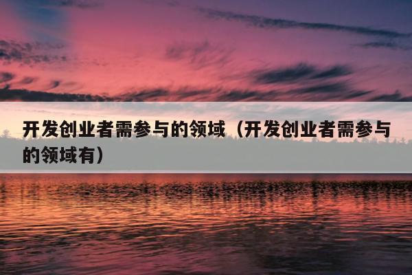 开发创业者需参与的领域(开发创业者需参与的领域有) 开发创业者需参与的领域(开发创业者需参与的领域有)