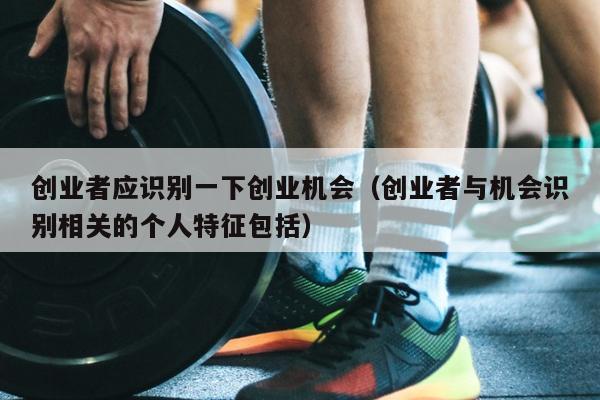 创业者应识别一下创业机会（创业者与机会识别相关的个人特征包括）