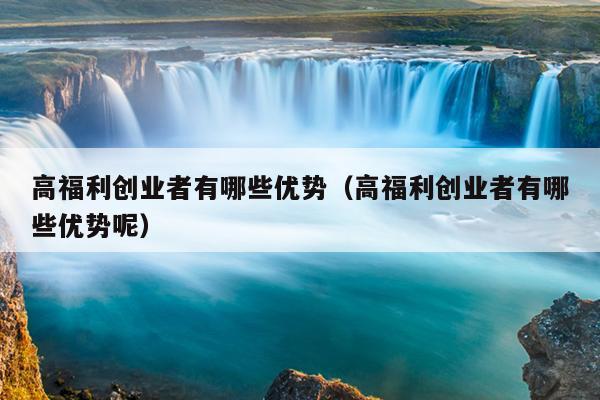 高福利创业者有哪些优势(高福利创业者有哪些优势呢) 高福利创业者有哪些优势(高福利创业者有哪些优势呢)