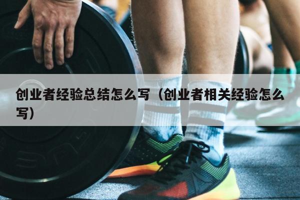 创业者经验总结怎么写(创业者相关经验怎么写) 创业者经验总结怎么写(创业者相关经验怎么写)