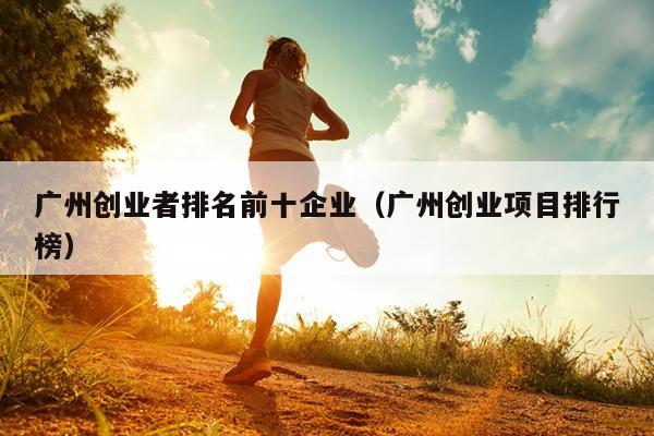 广州创业者排名前十企业(广州创业项目排行榜) 广州创业者排名前十企业(广州创业项目排行榜)