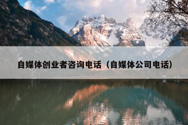 自媒体创业者咨询电话(自媒体公司电话) 自媒体创业者咨询电话(自媒体公司电话)