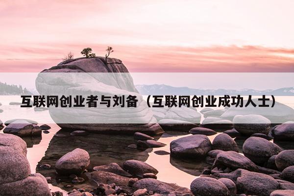 互联网创业者与刘备(互联网创业成功人士) 互联网创业者与刘备(互联网创业成功人士)