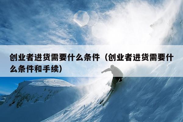 创业者进货需要什么条件(创业者进货需要什么条件和手续) 创业者进货需要什么条件(创业者进货需要什么条件和手续)
