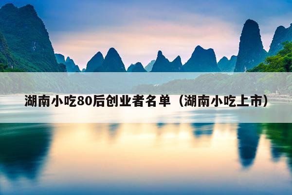 湖南小吃80后创业者名单(湖南小吃上市) 湖南小吃80后创业者名单(湖南小吃上市)