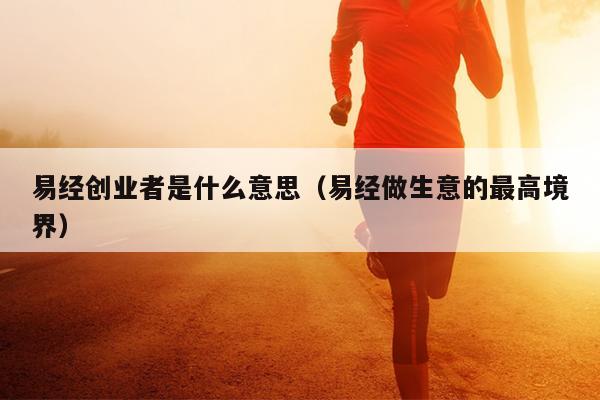 易经创业者是什么意思(易经做生意的最高境界) 易经创业者是什么意思(易经做生意的最高境界)