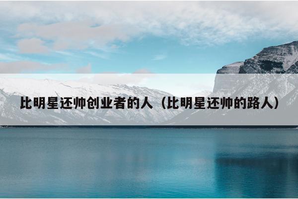 比明星还帅创业者的人(比明星还帅的路人) 比明星还帅创业者的人(比明星还帅的路人)
