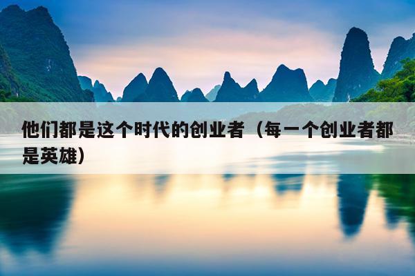 他们都是这个时代的创业者(每一个创业者都是英雄) 他们都是这个时代的创业者(每一个创业者都是英雄)