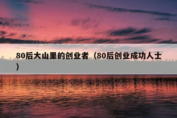 80后大山里的创业者(80后创业成功人士) 80后大山里的创业者(80后创业成功人士)