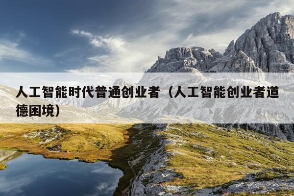 人工智能时代普通创业者(人工智能创业者道德困境) 人工智能时代普通创业者(人工智能创业者道德困境)