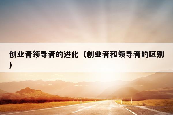 创业者领导者的进化（创业者和领导者的区别）