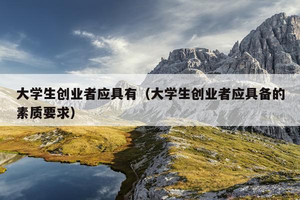 大学生创业者应具有(大学生创业者应具备的素质要求) 大学生创业者应具有(大学生创业者应具备的素质要求)